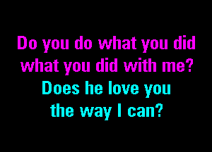 Do you do what you did
what you did with me?

Does he love you
the way I can?