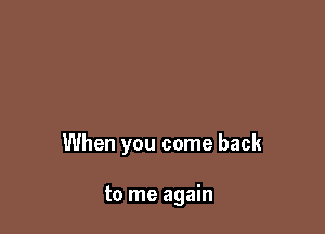 When you come back

to me again