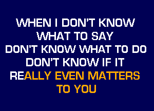 WHEN I DON'T KNOW

WAT TO SAY
DON'T KNOW VUHAT TO DO

DON'T KNOW IF IT
REALLY EVEN MATTERS
TO YOU