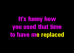 It's funny how

you used that time
to have me replaced
