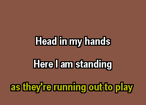 Head in my hands

Here I am standing

as they're running out to play