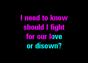 I need to know
should I fight

for our love
or disown?