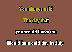 You always said
The day that

you would leave me

Would be a cold day in July