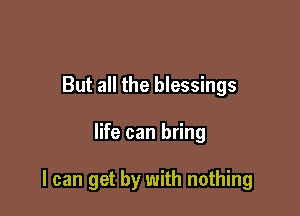 But all the blessings

life can bring

I can get by with nothing