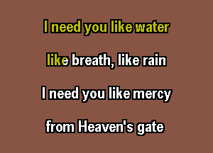 I need you like water

like breath, like rain

I need you like mercy

from Heaven's gate