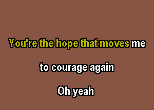 You're the hope that moves me

to courage again

Oh yeah