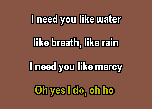 I need you like water

like breath, like rain

I need you like mercy

Oh yes I do, oh ho
