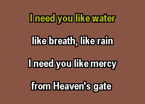 I need you like water

like breath, like rain

I need you like mercy

from Heaven's gate