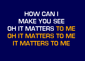 HOW CAN I
MAKE YOU SEE
0H IT MATTERS TO ME
0H IT MATTERS TO ME
IT MATTERS TO ME