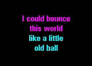 I could bounce
this world

like a little
old ball