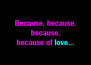 Because,hecause,

because,
because of love...