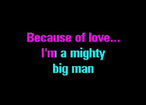 Because of love...

I'm a mighty
big man