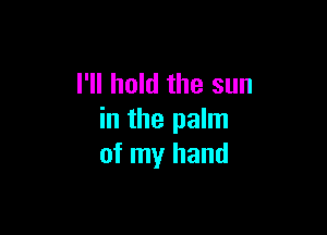 I'll hold the sun

in the palm
of my hand