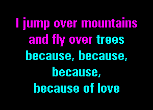 I jump over mountains
and fly over trees

because,because,
because.
because of love
