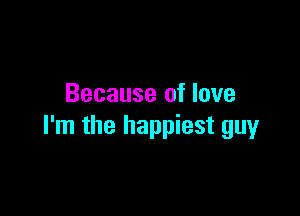 Because of love

I'm the happiest guy