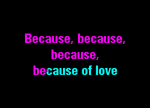 Because,hecause,

because,
because of love