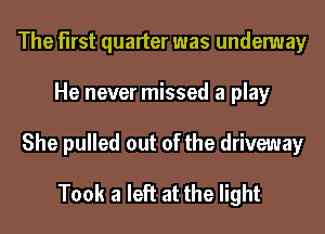The first quarter was undemay
He never missed a play
She pulled out of the driveway

Took a left at the light