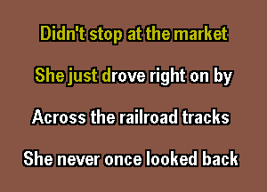 Didn't stop at the market
Shejust drove right on by
Across the railroad tracks

She never once looked back
