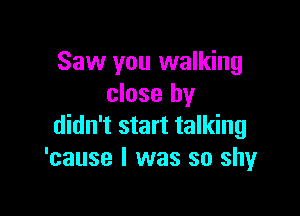 Saw you walking
close by

didn't start talking
'cause I was so shy