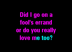 Did I go on a
fool's errand

or do you really
love me too?