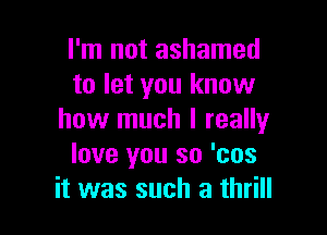 I'm not ashamed
to let you know

how much I reallyr
love you so 'cos
it was such a thrill