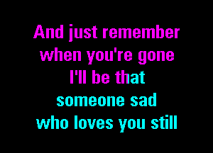 And just remember
when you're gone

I'll be that
someone sad
who loves you still