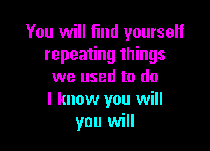 You will find yourself
repeating things

we used to do
I know you will
you will