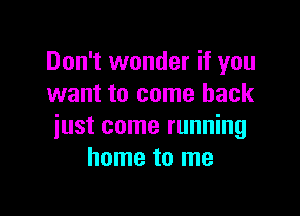 Don't wonder if you
want to come back

just come running
home to me