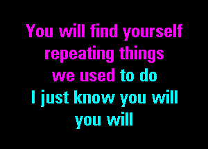 You will find yourself
repeating things

we used to do
I iust know you will
you will