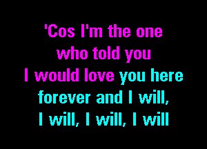 'Cos I'm the one
who told you

I would love you here
forever and I will,
I will, I will, I will