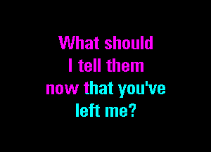 What should
I tell them

now that you've
left me?