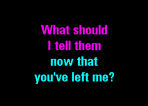 What should
I tell them

now that
you've left me?