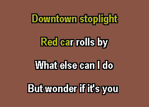 Downtown stoplight
Red car rolls by

What else can I do

But wonder if it's you