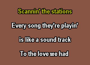 Scannin' the stations

Every song they're playin'

is like a sound track

To the love we had