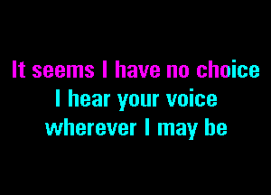 It seems I have no choice

I hear your voice
wherever I may he