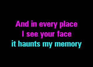 And in every place

I see your face
it haunts my memory