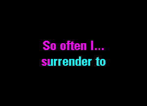 So often I...

surrender to