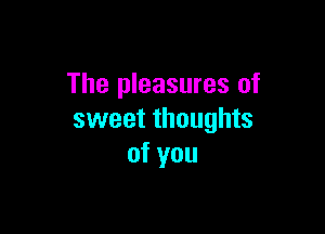 The pleasures of

sweet thoughts
of you