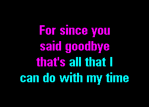 For since you
said goodbye

that's all that I
can do with my time