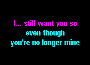 I... still want you so

even though
you're no longer mine