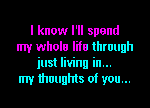 I know I'll spend
my whole life through

just living in...
my thoughts of you...