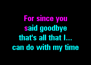 For since you
said goodbye

that's all that I...
can do with my time