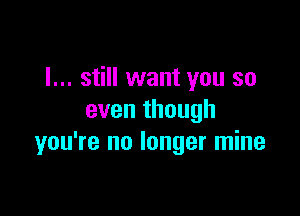 I... still want you so

even though
you're no longer mine