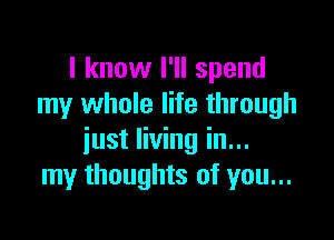 I know I'll spend
my whole life through

just living in...
my thoughts of you...