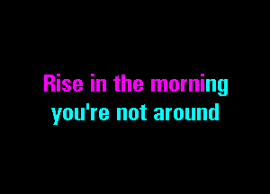 Rise in the morning

you're not around