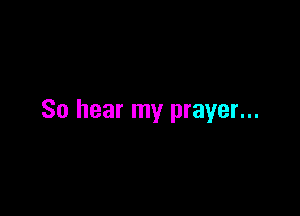 So hear my prayer...