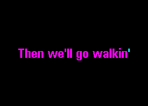Then we'll go walkin'