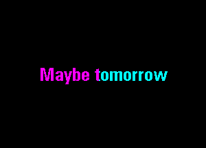 Maybe tomorrow