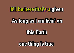 It'll be here that's a given

As long as I am livin' on
this Earth

one thing is true