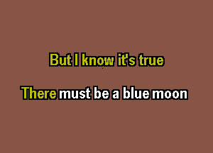But I know it's true

There must be a blue moon
